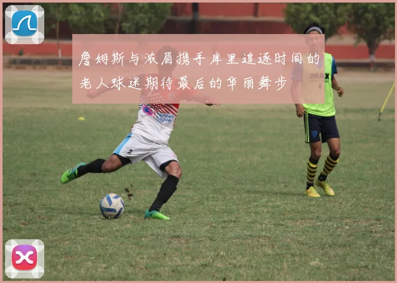 詹姆斯与浓眉携手库里追逐时间的老人球迷期待最后的华丽舞步