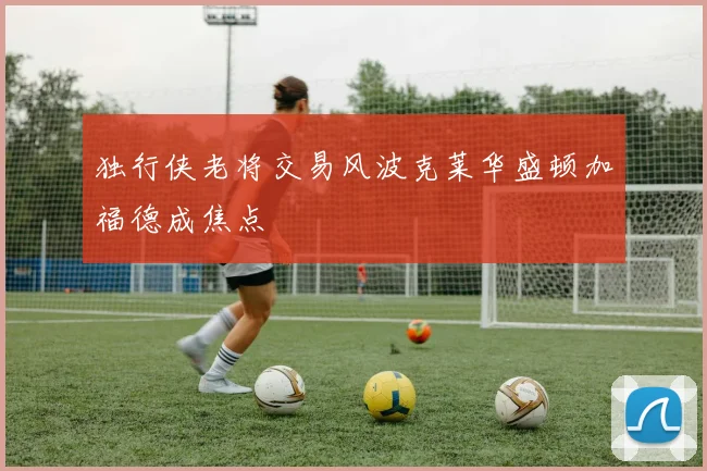 独行侠老将交易风波克莱华盛顿加福德成焦点