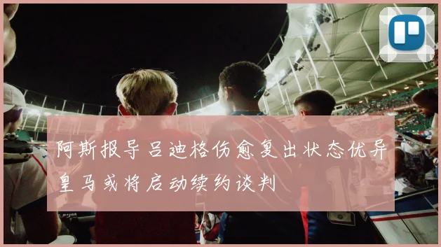 阿斯报导吕迪格伤愈复出状态优异皇马或将启动续约谈判