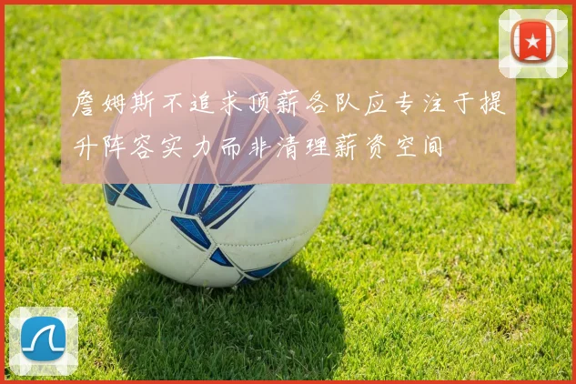 詹姆斯不追求顶薪各队应专注于提升阵容实力而非清理薪资空间