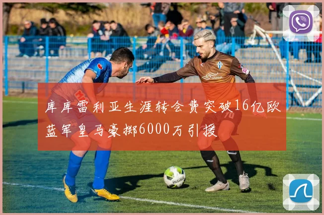 库库雷利亚生涯转会费突破16亿欧蓝军皇马豪掷6000万引援