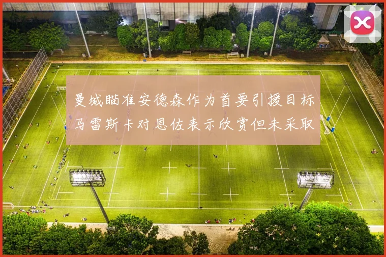 曼城瞄准安德森作为首要引援目标马雷斯卡对恩佐表示欣赏但未采取行动