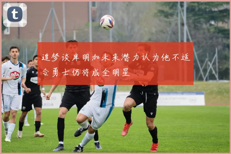 追梦谈库明加未来潜力认为他不适合勇士仍将成全明星