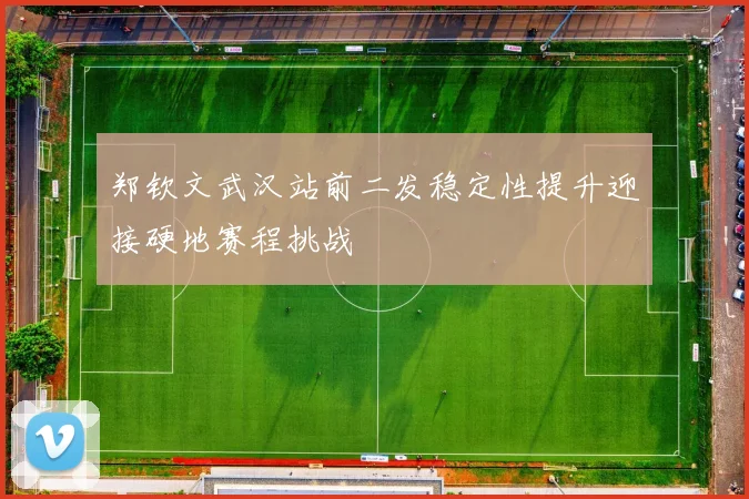 郑钦文武汉站前二发稳定性提升迎接硬地赛程挑战