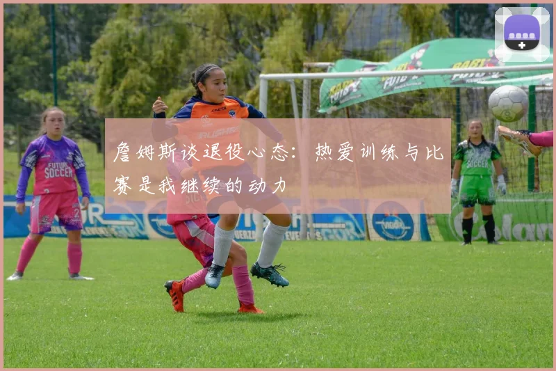 詹姆斯谈退役心态：热爱训练与比赛是我继续的动力
