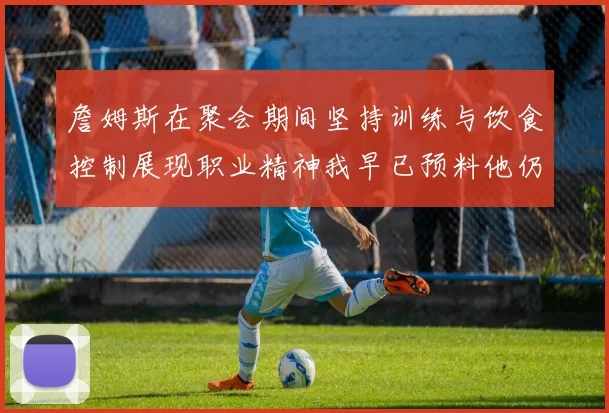 詹姆斯在聚会期间坚持训练与饮食控制展现职业精神我早已预料他仍将出战
