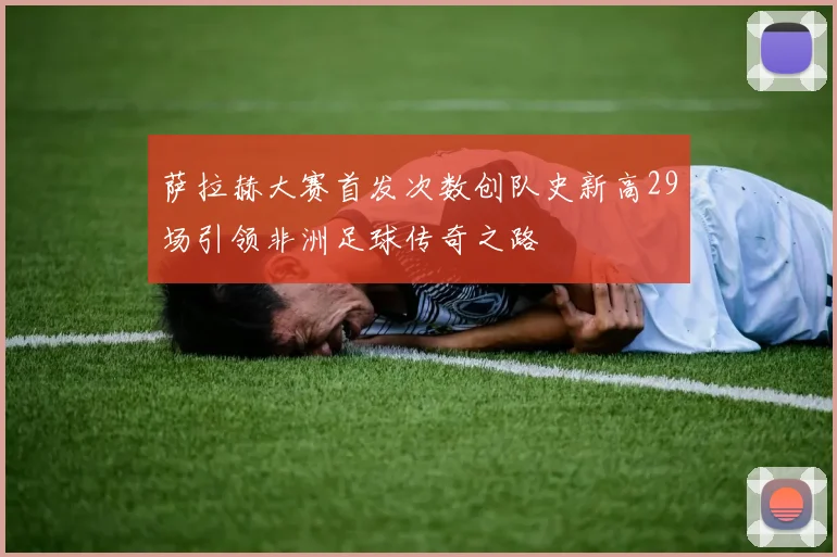 萨拉赫大赛首发次数创队史新高29场引领非洲足球传奇之路