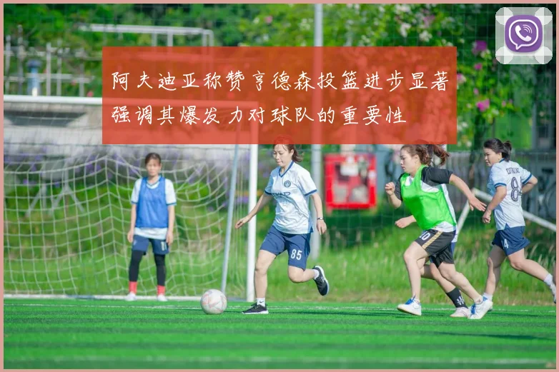 阿夫迪亚称赞亨德森投篮进步显著强调其爆发力对球队的重要性