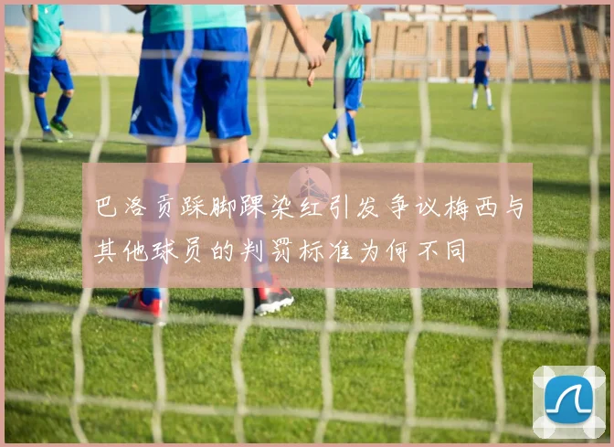 巴洛贡踩脚踝染红引发争议梅西与其他球员的判罚标准为何不同