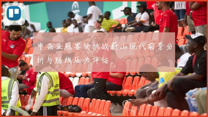 申花亚冠客场挑战蔚山现代前景分析与防线压力评估