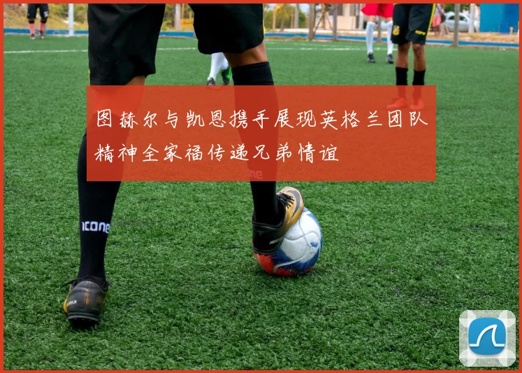 图赫尔与凯恩携手展现英格兰团队精神全家福传递兄弟情谊