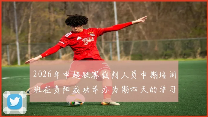 2026年中超联赛裁判人员中期培训班在贵阳成功举办为期四天的学习与交流活动