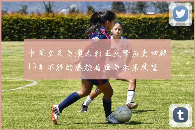 中国女足与澳大利亚交锋历史回顾13年不胜的尴尬局面与未来展望