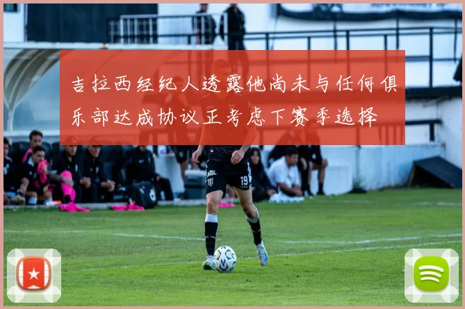 吉拉西经纪人透露他尚未与任何俱乐部达成协议正考虑下赛季选择