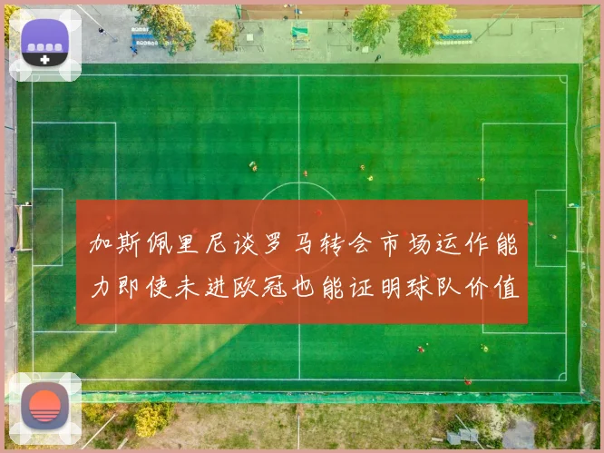 加斯佩里尼谈罗马转会市场运作能力即使未进欧冠也能证明球队价值
