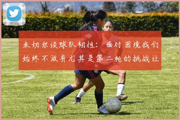米切尔谈球队韧性：面对困境我们始终不放弃尤其是第二轮的挑战让人印象深刻