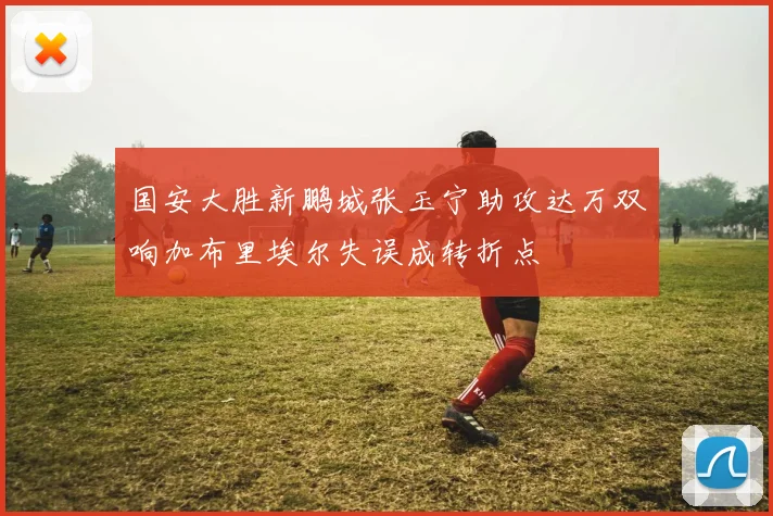 国安大胜新鹏城张玉宁助攻达万双响加布里埃尔失误成转折点