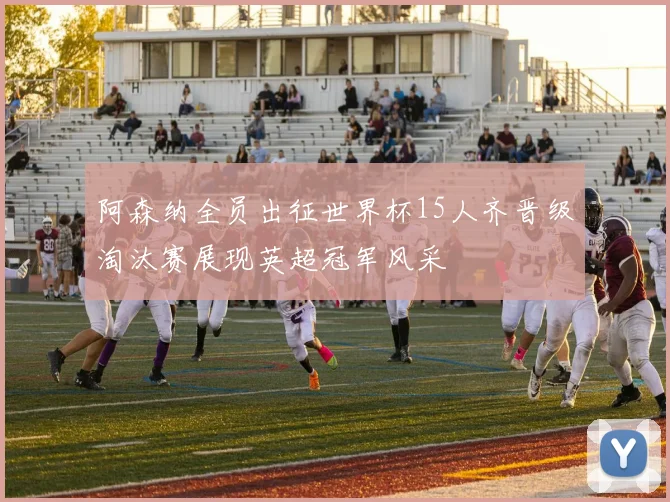 阿森纳全员出征世界杯15人齐晋级淘汰赛展现英超冠军风采