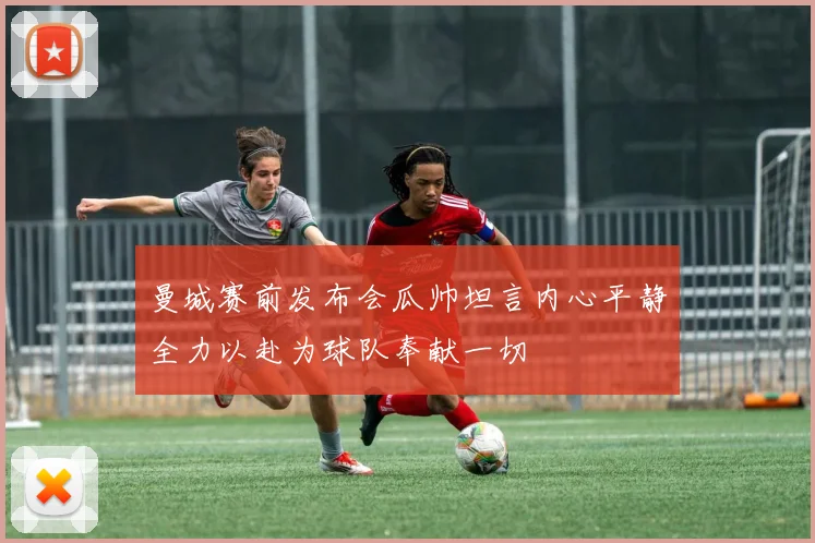 曼城赛前发布会瓜帅坦言内心平静全力以赴为球队奉献一切