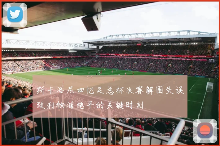 斯卡洛尼回忆足总杯决赛解围失误致利物浦绝平的关键时刻