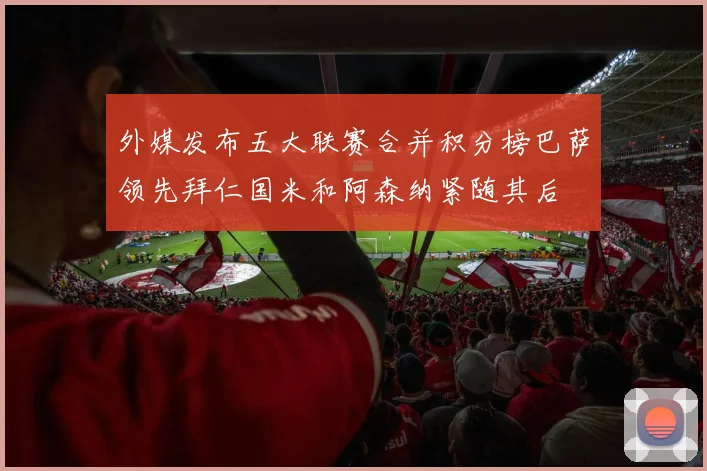 外媒发布五大联赛合并积分榜巴萨领先拜仁国米和阿森纳紧随其后